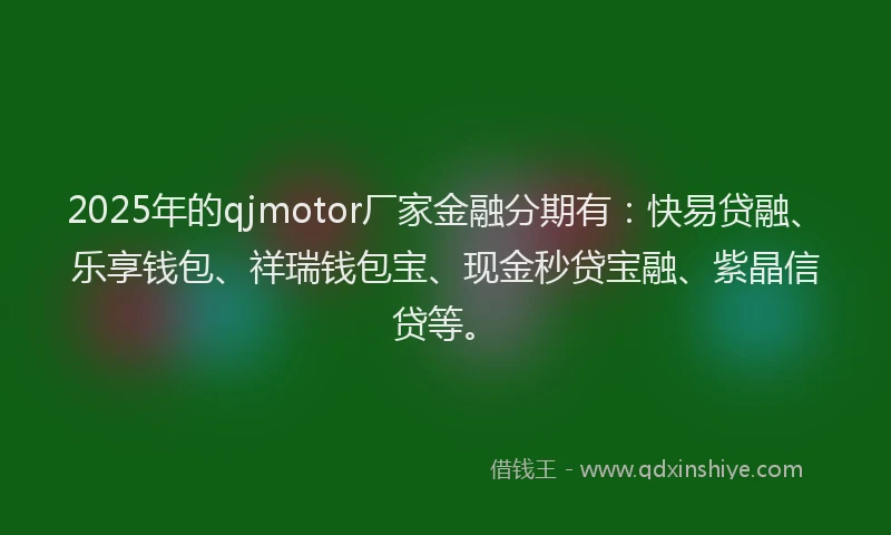 2025年的qjmotor厂家金融分期有：快易贷融、乐享钱包、祥瑞钱包宝、现金秒贷宝融、紫晶信贷等。