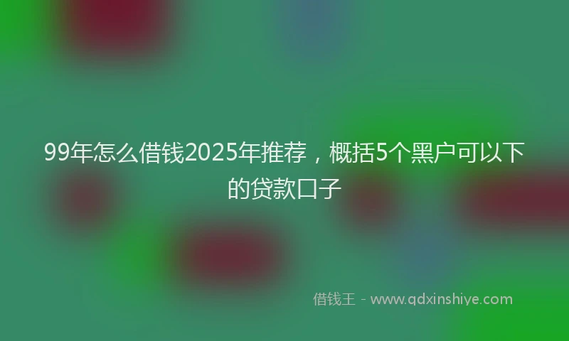 99年怎么借钱2025年推荐，概括5个黑户可以下的贷款口子