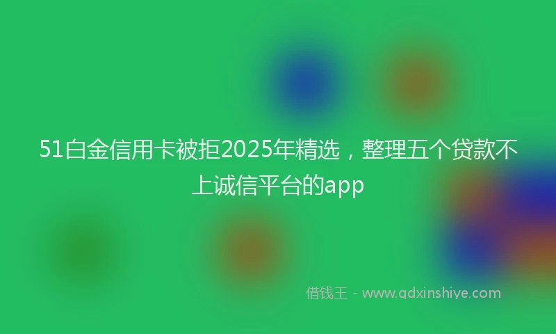 51白金信用卡被拒2025年精选，整理五个贷款不上诚信平台的app