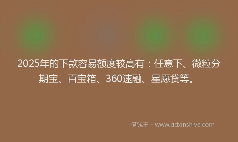 2025年的下款容易额度较高有：任意下、微粒分期宝、百宝箱、360速融、星愿贷等。