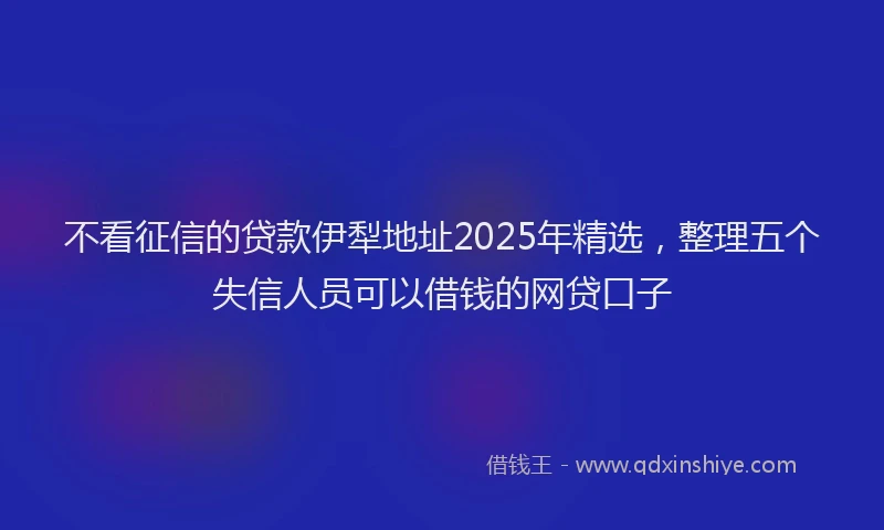 不看征信的贷款伊犁地址2025年精选，整理五个失信人员可以借钱的网贷口子