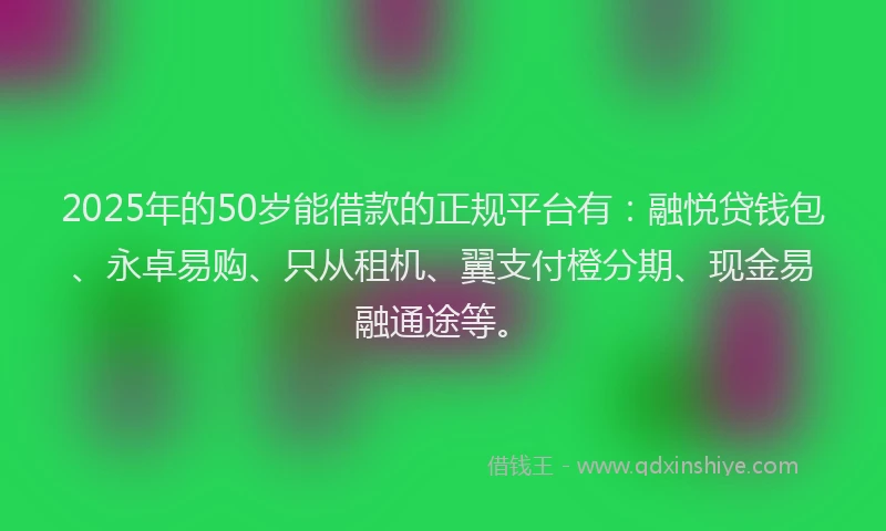 2025年的50岁能借款的正规平台有：融悦贷钱包、永卓易购、只从租机、翼支付橙分期、现金易融通途等。