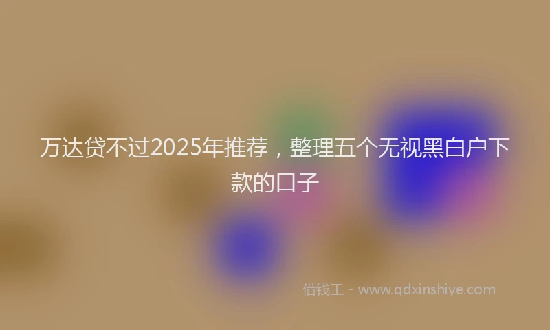 万达贷不过2025年推荐，整理五个无视黑白户下款的口子