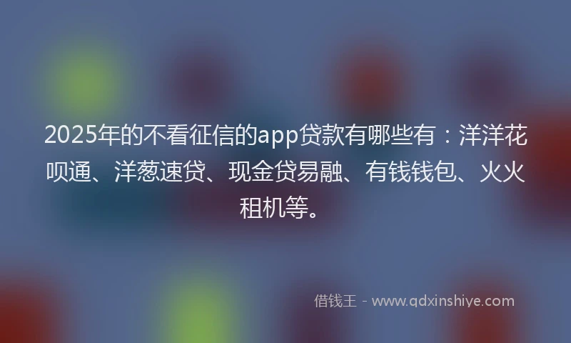 2025年的不看征信的app贷款有哪些有：洋洋花呗通、洋葱速贷、现金贷易融、有钱钱包、火火租机等。
