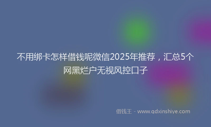 不用绑卡怎样借钱呢微信2025年推荐，汇总5个网黑烂户无视风控口子