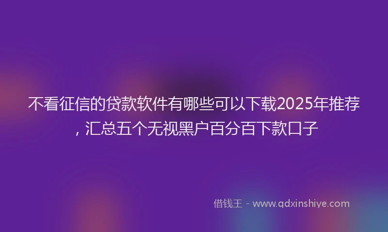 不看征信的贷款软件有哪些可以下载2025年推荐，汇总五个无视黑户百分百下款口子