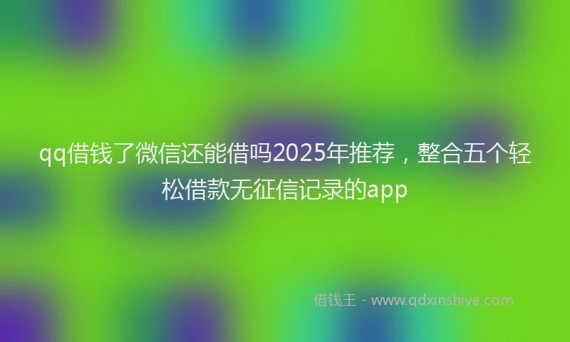 qq借钱了微信还能借吗2025年推荐，整合五个轻松借款无征信记录的app