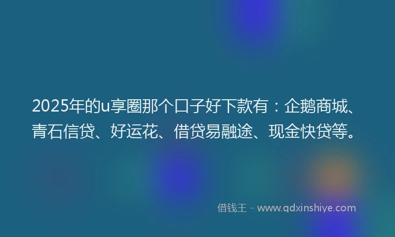 2025年的u享圈那个口子好下款有：企鹅商城、青石信贷、好运花、借贷易融途、现金快贷等。