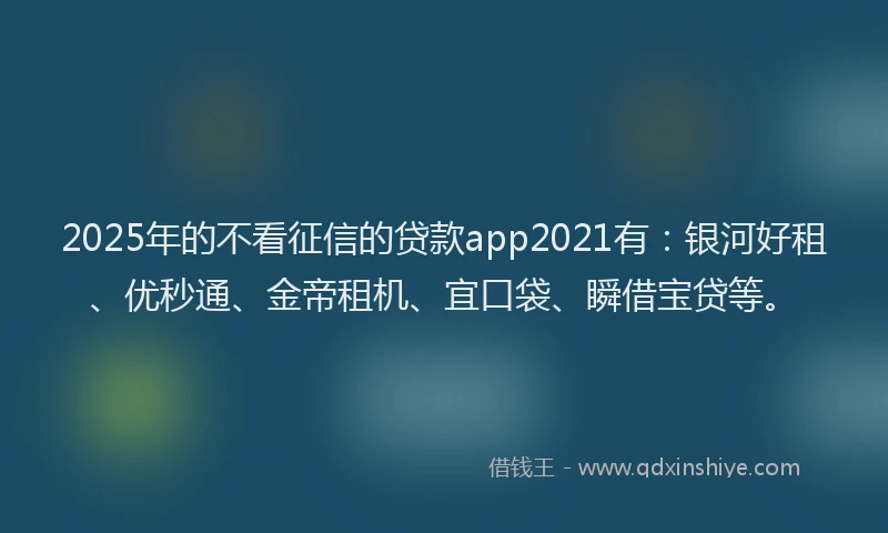 2025年的不看征信的贷款app2021有：银河好租、优秒通、金帝租机、宜口袋、瞬借宝贷等。