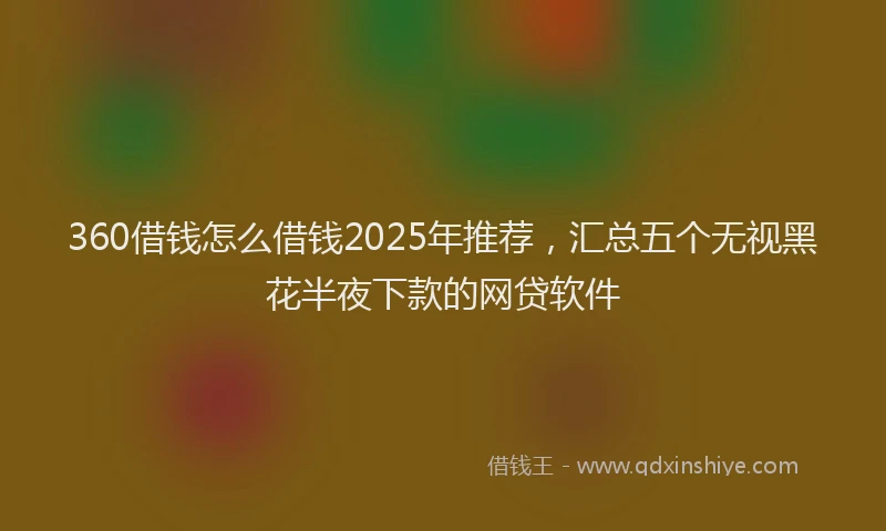 360借钱怎么借钱2025年推荐，汇总五个无视黑花半夜下款的网贷软件