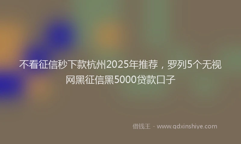 不看征信秒下款杭州2025年推荐，罗列5个无视网黑征信黑5000贷款口子
