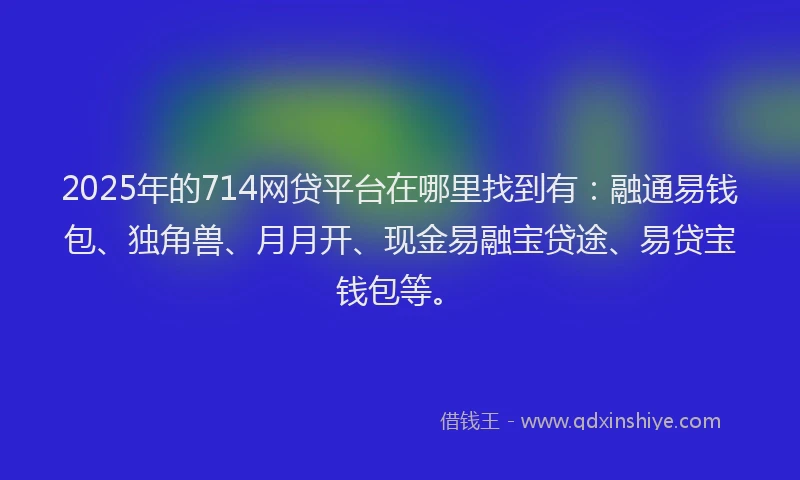 2025年的714网贷平台在哪里找到有：融通易钱包、独角兽、月月开、现金易融宝贷途、易贷宝钱包等。
