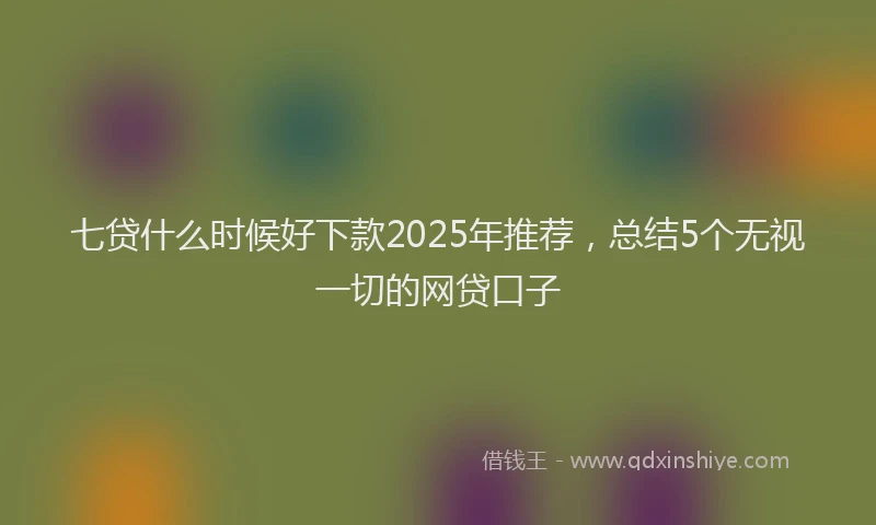 七贷什么时候好下款2025年推荐，总结5个无视一切的网贷口子