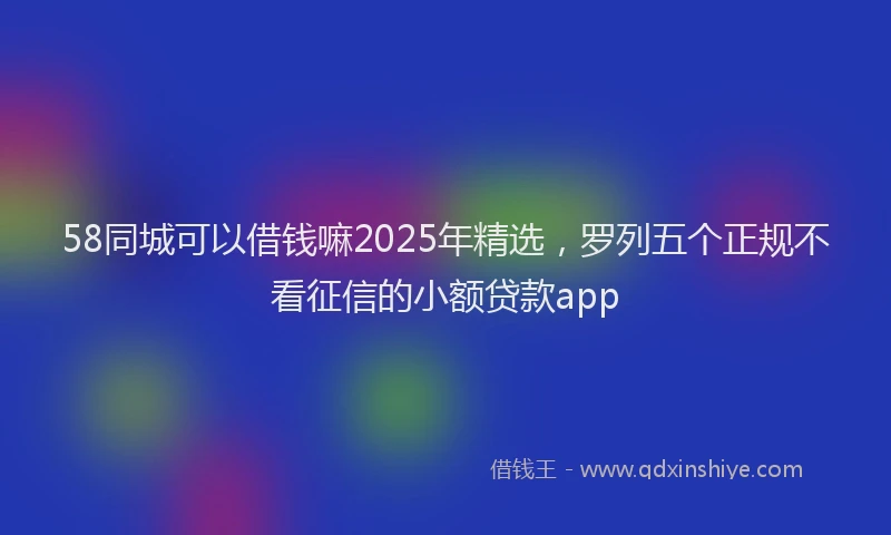 58同城可以借钱嘛2025年精选，罗列五个正规不看征信的小额贷款app