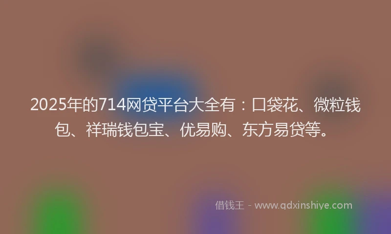 2025年的714网贷平台大全有：口袋花、微粒钱包、祥瑞钱包宝、优易购、东方易贷等。
