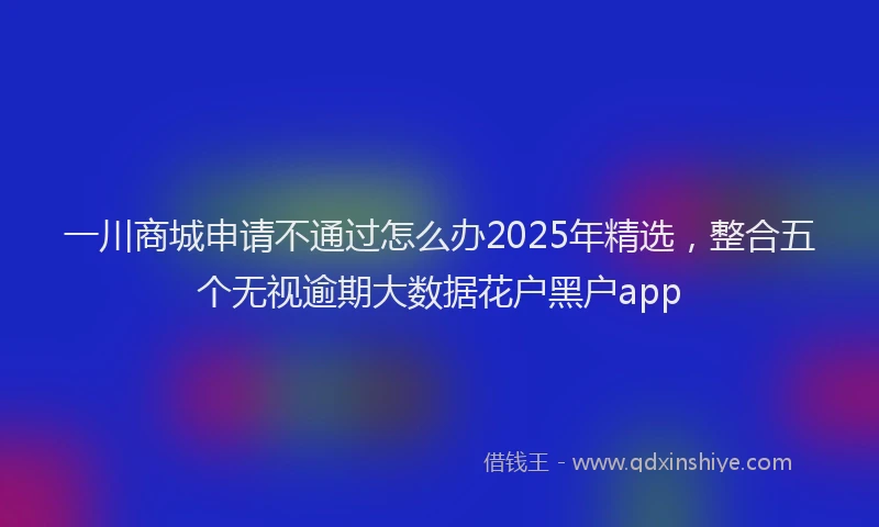 一川商城申请不通过怎么办2025年精选，整合五个无视逾期大数据花户黑户app