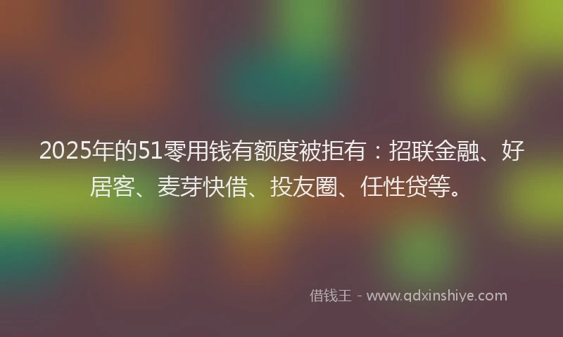 2025年的51零用钱有额度被拒有：招联金融、好居客、麦芽快借、投友圈、任性贷等。