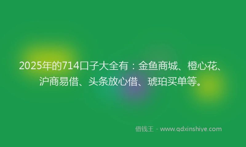 2025年的714口子大全有：金鱼商城、橙心花、沪商易借、头条放心借、琥珀买单等。
