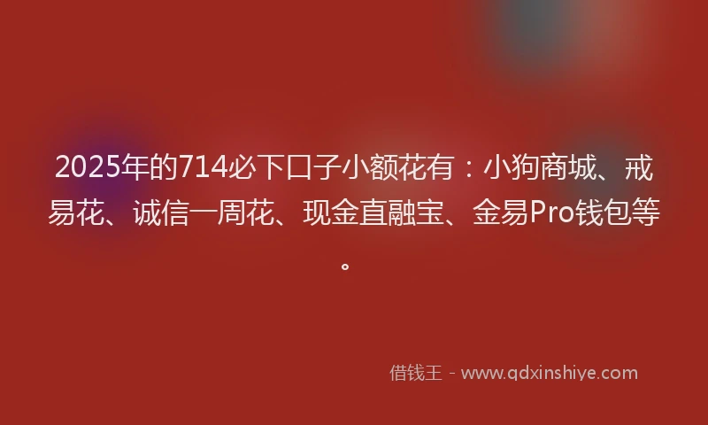 2025年的714必下口子小额花有：小狗商城、戒易花、诚信一周花、现金直融宝、金易Pro钱包等。