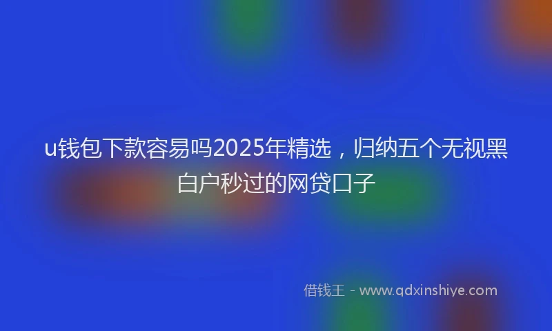u钱包下款容易吗2025年精选，归纳五个无视黑白户秒过的网贷口子