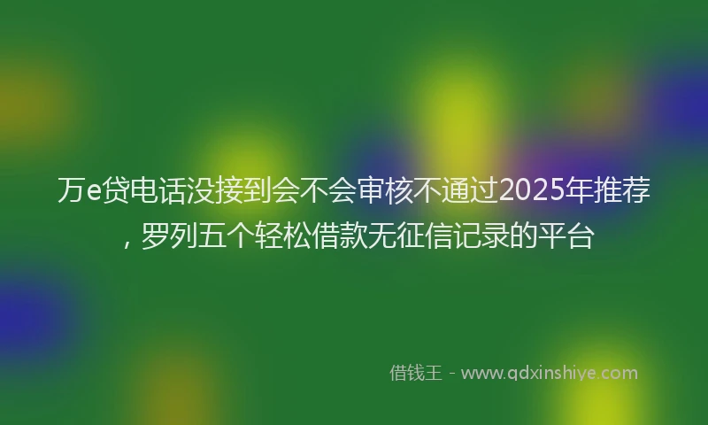 万e贷电话没接到会不会审核不通过2025年推荐，罗列五个轻松借款无征信记录的平台