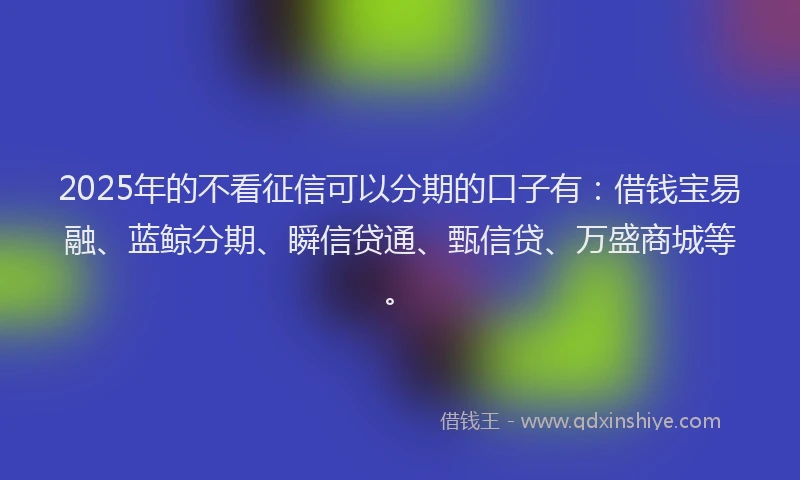 2025年的不看征信可以分期的口子有：借钱宝易融、蓝鲸分期、瞬信贷通、甄信贷、万盛商城等。