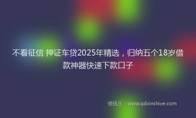 不看征信 押证车贷2025年精选，归纳五个18岁借款神器快速下款口子