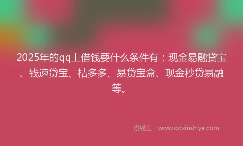 2025年的qq上借钱要什么条件有：现金易融贷宝、钱速贷宝、桔多多、易贷宝盒、现金秒贷易融等。