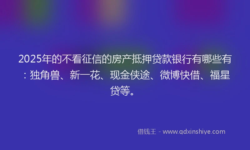 2025年的不看征信的房产抵押贷款银行有哪些有：独角兽、新一花、现金侠途、微博快借、福星贷等。