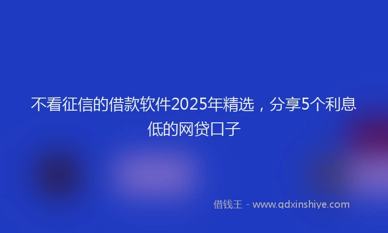 不看征信的借款软件2025年精选，分享5个利息低的网贷口子
