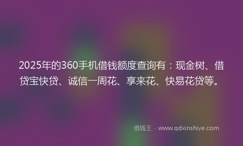 2025年的360手机借钱额度查询有：现金树、借贷宝快贷、诚信一周花、享来花、快易花贷等。