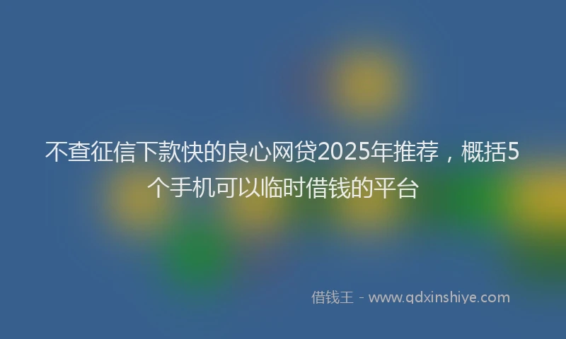 不查征信下款快的良心网贷2025年推荐，概括5个手机可以临时借钱的平台