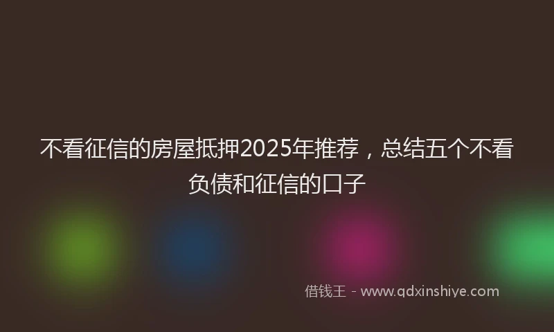 不看征信的房屋抵押2025年推荐，总结五个不看负债和征信的口子