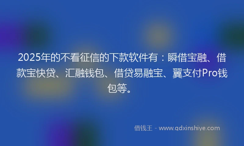 2025年的不看征信的下款软件有：瞬借宝融、借款宝快贷、汇融钱包、借贷易融宝、翼支付Pro钱包等。