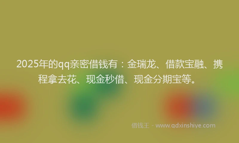 2025年的qq亲密借钱有：金瑞龙、借款宝融、携程拿去花、现金秒借、现金分期宝等。