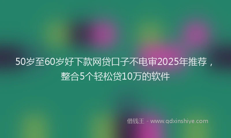 50岁至60岁好下款网贷口子不电审2025年推荐，整合5个轻松贷10万的软件