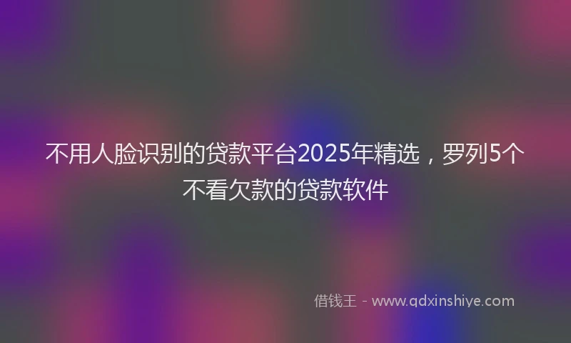 不用人脸识别的贷款平台2025年精选，罗列5个不看欠款的贷款软件