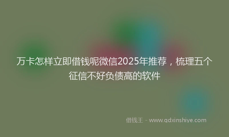 万卡怎样立即借钱呢微信2025年推荐，梳理五个征信不好负债高的软件