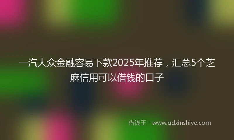 一汽大众金融容易下款2025年推荐，汇总5个芝麻信用可以借钱的口子