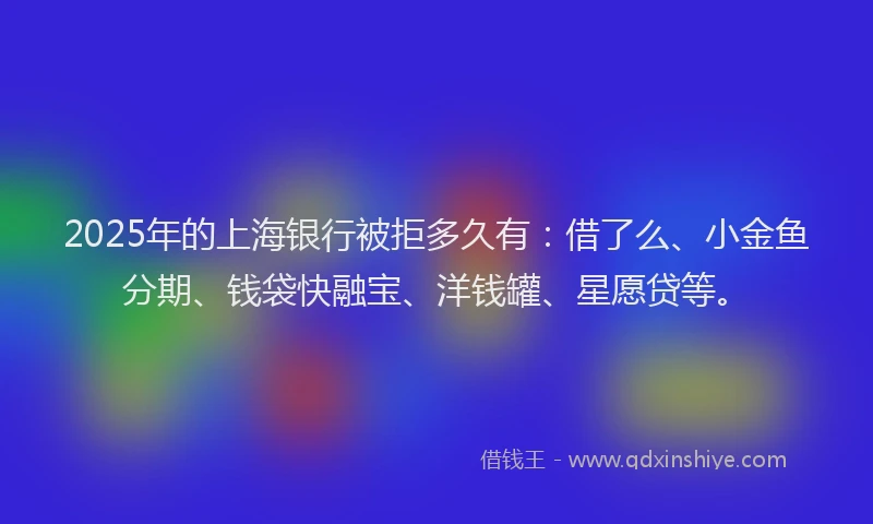 2025年的上海银行被拒多久有：借了么、小金鱼分期、钱袋快融宝、洋钱罐、星愿贷等。