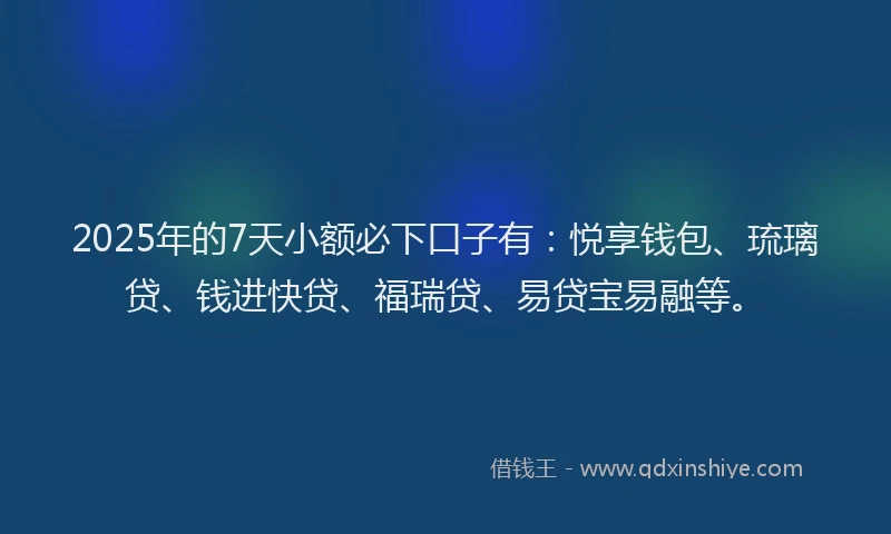 2025年的7天小额必下口子有：悦享钱包、琉璃贷、钱进快贷、福瑞贷、易贷宝易融等。