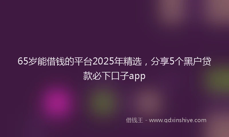 65岁能借钱的平台2025年精选，分享5个黑户贷款必下口子app