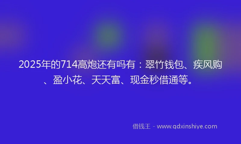 2025年的714高炮还有吗有：翠竹钱包、疾风购、盈小花、天天富、现金秒借通等。