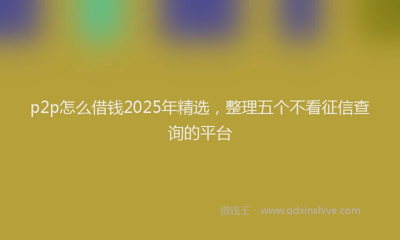 p2p怎么借钱2025年精选，整理五个不看征信查询的平台