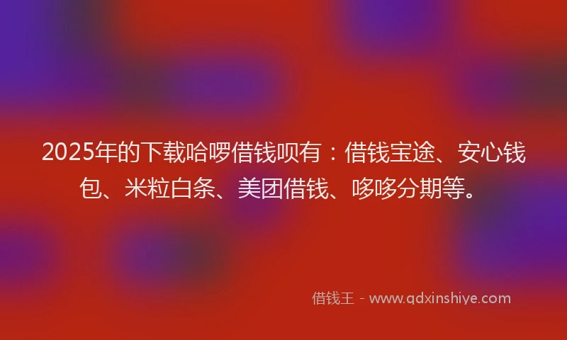 2025年的下载哈啰借钱呗有：借钱宝途、安心钱包、米粒白条、美团借钱、哆哆分期等。