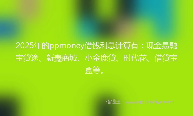 2025年的ppmoney借钱利息计算有：现金易融宝贷途、新鑫商城、小金鹿贷、时代花、借贷宝盒等。