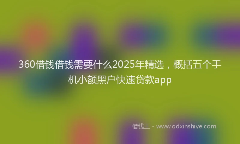 360借钱借钱需要什么2025年精选，概括五个手机小额黑户快速贷款app