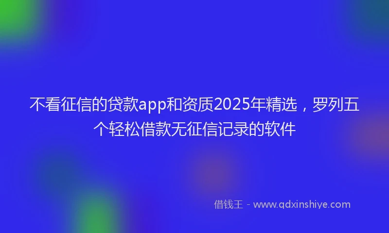 不看征信的贷款app和资质2025年精选，罗列五个轻松借款无征信记录的软件