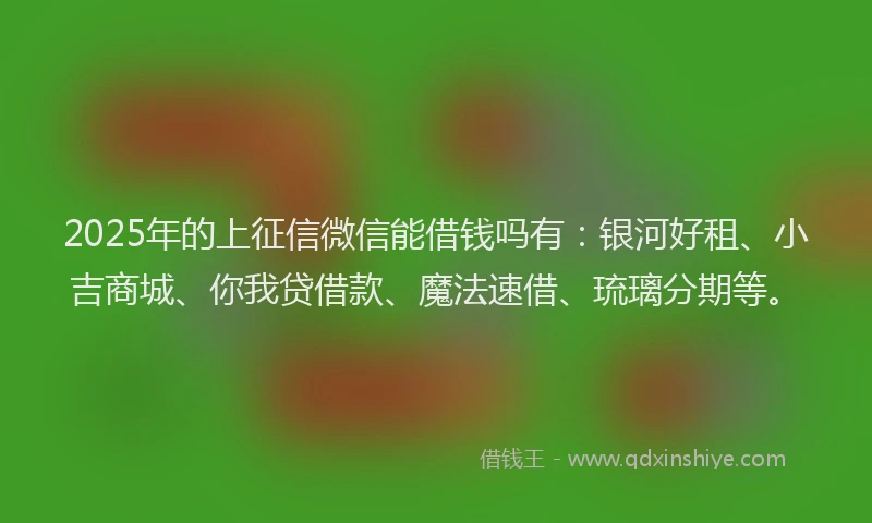 2025年的上征信微信能借钱吗有：银河好租、小吉商城、你我贷借款、魔法速借、琉璃分期等。