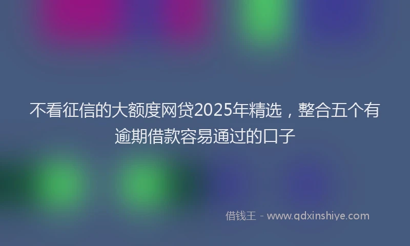 不看征信的大额度网贷2025年精选，整合五个有逾期借款容易通过的口子